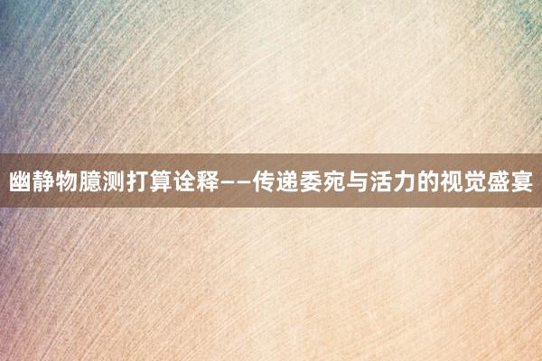 幽静物臆测打算诠释——传递委宛与活力的视觉盛宴