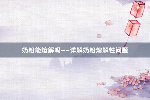 奶粉能熔解吗——详解奶粉熔解性问题